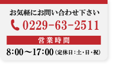 お気軽にお問い合わせ下さい 【TEL】0229-63-2511 【営業時間】8：00〜17：00（土・日祝を除く）
