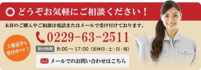 [どうぞお気軽にご相談ください！]木材のご購入やご相談は電話またはメールで受け付けております。[TEL：0229-63-2511（営業時間 8：00〜17：00 ※定休日：土日祝）][工場見学も受付中です！]メールでのお問い合わせはこちら